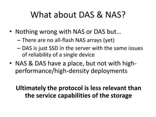 What about DAS & NAS?
• Nothing wrong with NAS or DAS but…
  – There are no all-flash NAS arrays (yet)
  – DAS is just SSD in the server with the same issues
    of reliability of a single device
• NAS & DAS have a place, but not with high-
  performance/high-density deployments

  Ultimately the protocol is less relevant than
     the service capabilities of the storage
 