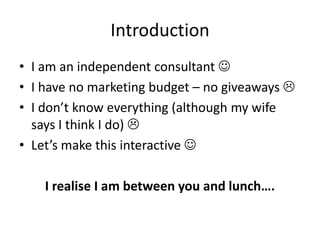 Introduction
• I am an independent consultant 
• I have no marketing budget – no giveaways 
• I don’t know everything (although my wife
  says I think I do) 
• Let’s make this interactive 

    I realise I am between you and lunch….
 