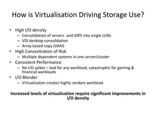 How is Virtualisation Driving Storage Use?
• High I/O density
   – Consolidation of servers and IOPS into single LUNs
   – VDI desktop consolidation
   – Array based copy (VAAI)
• High Concentration of Risk
   – Multiple dependent systems in one server/cluster
• Consistent Performance
   – No I/O spikes – bad for any workload, catastrophic for gaming &
     financial workloads
• I/O Blender
   – Virtualisation creates highly random workload

Increased levels of virtualisation require significant improvements in
                              I/O density
 