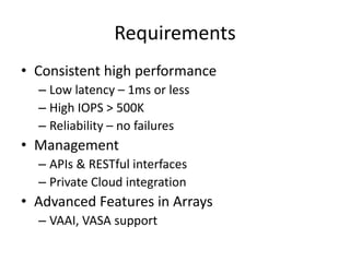 Requirements
• Consistent high performance
  – Low latency – 1ms or less
  – High IOPS > 500K
  – Reliability – no failures
• Management
  – APIs & RESTful interfaces
  – Private Cloud integration
• Advanced Features in Arrays
  – VAAI, VASA support
 