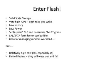 Enter Flash!
•   Solid State Storage
•   Very high IOPS – both read and write
•   Low latency
•   Low Power
•   “enterprise” SLC and consumer “MLC” grade
•   SAS/SATA form factor compatible
•   Great at managing random workload….

But…..

• Relatively high cost (SLC especially so)
• Finite lifetime – they will wear out and fail
 
