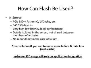 How Can Flash Be Used?
• In-Server
   – PCIe SSD – Fusion-IO, VFCache, etc
   – SAS SSD devices
   – Very high low latency, local performance
   – Data is isolated in the server, not shared between
     members of a cluster
   – No redundancy in the case of failure

    Great solution if you can tolerate some failure & data loss
                            (web cache)

       In-Server SSD usage will rely on application integration
 