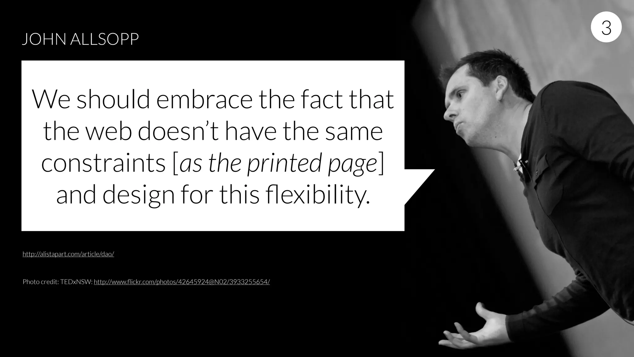 We should embrace the fact that
the web doesn’t have the same
constraints [as the printed page]
and design for this ﬂexibility.
JOHN ALLSOPP
http://alistapart.com/article/dao/
Photo credit: TEDxNSW: http://www.ﬂickr.com/photos/42645924@N02/3933255654/
3
 