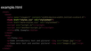 example.html 
<html> 
<head> 
<meta name="viewport" content="width=device-width,initial-scale=1.0"> 
<link href="styles.css" rel="stylesheet"> 
<link href="more-styles.css" rel="stylesheet"> 
<script src="script.js"></script> 
<script src="another-script.js"></script> 
<title>HTML Example</title> 
</head> 
<body> 
<h1>Title</h1> 
<p>Some introductory text and picture! <img src="image.jpg"/></p> 
<p>Some more text and another picture! <img src="image-2.jpg"/></p> 
</body> 
</html> 
 