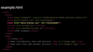 example.html 
<html> 
<head> 
<meta name="viewport" content="width=device-width,initial-scale=1.0"> 
<link href="styles.css" rel="stylesheet"> 
<link href="more-styles.css" rel="stylesheet"> 
<script src="script.js"></script> 
<script src="another-script.js"></script> 
<title>HTML Example</title> 
</head> 
<body> 
<h1>Title</h1> 
<p>Some introductory text and picture! <img src="image.jpg"/></p> 
<p>Some more text and another picture! <img src="image-2.jpg"/></p> 
</body> 
</html> 
 
