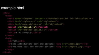 example.html 
<html> 
<head> 
<meta name="viewport" content="width=device-width,initial-scale=1.0"> 
<link href="styles.css" rel="stylesheet"> 
<link href="more-styles.css" rel="stylesheet"> 
<script src="script.js"></script> 
<script src="another-script.js"></script> 
<title>HTML Example</title> 
</head> 
<body> 
<h1>Title</h1> 
<p>Some introductory text and picture! <img src="image.jpg"/></p> 
<p>Some more text and another picture! <img src="image-2.jpg"/></p> 
</body> 
</html> 
 