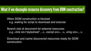 What if we decouple resource discovery from DOM construction? 
When DOM construction is blocked ! 
! e.g. waiting for script to download and execute! 
! 
Search rest of document for external resources! 
! e.g. <link rel=“stylesheet”…>, <script src=…>, <img src=…>! 
! 
Download and cache discovered resources ready for DOM 
construction 
 