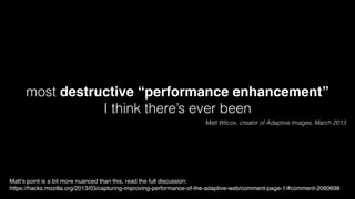 most destructive “performance enhancement”! 
I think there’s ever been 
Matt Wilcox, creator of Adaptive Images, March 2013 
Matt’s point is a bit more nuanced than this, read the full discussion:! 
https://hacks.mozilla.org/2013/03/capturing-improving-performance-of-the-adaptive-web/comment-page-1/#comment-2060698 
 