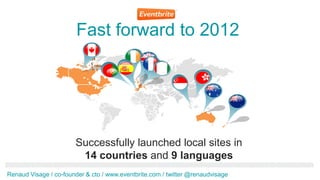 Fast forward to 2012
                            .ca
                            Dec
                            201
                             1




                       Successfully launched local sites in
                        14 countries and 9 languages
Renaud Visage / co-founder & cto / www.eventbrite.com / twitter @renaudvisage
 