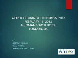 WORLD EXCHANGE CONGRESS, 2013
FEBRUARY 13, 2013
GUOMAN TOWER HOTEL
LONDON, UK

BY
JEREMMY OKONJO
CEO, AFRIDEX
JEREMMY@AFRIDEX.CO.KE

 