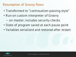 ©2015 CloudBees, Inc. All Rights Reserved
Resumption of Groovy flows
• Transformed to “continuation-passing style”
• Run on custom interpreter of Groovy
– on master; includes security checks
• State of program saved at each pause point
• Variables serialized and restored after restart
 