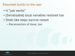 ©2015 CloudBees, Inc. All Rights Reserved
Resumed builds to the user
• It “just works”
• (Serializable) local variables restored too
• Shell-like steps survive restart
– Reconnection of slave, too
 