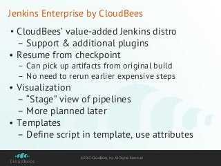 ©2015 CloudBees, Inc. All Rights Reserved
Jenkins Enterprise by CloudBees
• CloudBees’ value-added Jenkins distro
– Support & additional plugins
• Resume from checkpoint
– Can pick up artifacts from original build
– No need to rerun earlier expensive steps
• Visualization
– “Stage” view of pipelines
– More planned later
• Templates
– Define script in template, use attributes
 