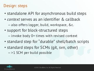 ©2015 CloudBees, Inc. All Rights Reserved
Design: steps
• standalone API for asynchronous build steps
• context serves as an identifier & callback
– also offers logger, build, workspace, &c.
• support for block-structured steps
– invoke body 0+ times with revised context
• standard step for “durable” shell/batch scripts
• standard steps for SCMs (git, svn, other)
– >1 SCM per build possible
 
