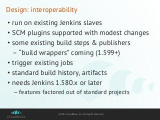 ©2015 CloudBees, Inc. All Rights Reserved
Design: interoperability
• run on existing Jenkins slaves
• SCM plugins supported with modest changes
• some existing build steps & publishers
– “build wrappers” coming (1.599+)
• trigger existing jobs
• standard build history, artifacts
• needs Jenkins 1.580.x or later
– features factored out of standard projects
 