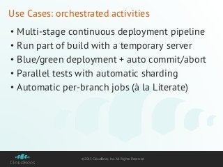 ©2015 CloudBees, Inc. All Rights Reserved
Use Cases: orchestrated activities
• Multi-stage continuous deployment pipeline
• Run part of build with a temporary server
• Blue/green deployment + auto commit/abort
• Parallel tests with automatic sharding
• Automatic per-branch jobs (à la Literate)
 