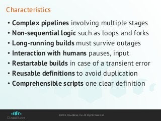©2015 CloudBees, Inc. All Rights Reserved
Characteristics
• Complex pipelines involving multiple stages
• Non-sequential logic such as loops and forks
• Long-running builds must survive outages
• Interaction with humans pauses, input
• Restartable builds in case of a transient error
• Reusable definitions to avoid duplication
• Comprehensible scripts one clear definition
 