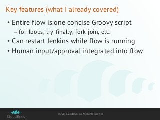 ©2015 CloudBees, Inc. All Rights Reserved
Key features (what I already covered)
• Entire flow is one concise Groovy script
– for-loops, try-finally, fork-join, etc.
• Can restart Jenkins while flow is running
• Human input/approval integrated into flow
 