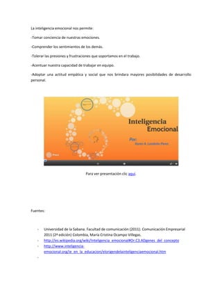 La inteligencia emocional nos permite:
-Tomar conciencia de nuestras emociones.
-Comprender los sentimientos de los demás.
-Tolerar las presiones y frustraciones que soportamos en el trabajo.
-Acentuar nuestra capacidad de trabajar en equipo.
-Adoptar una actitud empática y social que nos brindara mayores posibilidades de desarrollo
personal.
Para ver presentación clic aquí.
Fuentes:
- Universidad de la Sabana. Facultad de comunicación (2011). Comunicación Empresarial
2011 (2ª edición) Colombia, María Cristina Ocampo Villegas.
- http://es.wikipedia.org/wiki/Inteligencia_emocional#Or.C3.ADgenes_del_concepto
- http://www.inteligencia-
emocional.org/ie_en_la_educacion/elorigendelainteligenciaemocional.htm
-
 