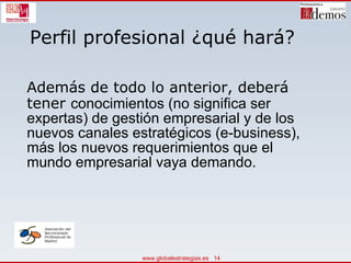 Perfil profesional ¿qué hará? Además de todo lo anterior, deberá tener  conocimientos (no significa ser expertas) de gestión empresarial y de los nuevos canales estratégicos (e-business), más los nuevos requerimientos que el mundo empresarial vaya demando.  