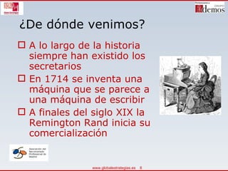 ¿De dónde venimos? A lo largo de la historia siempre han existido los secretarios En 1714 se inventa una máquina que se parece a una máquina de escribir A finales del siglo XIX la Remington Rand inicia su comercialización 