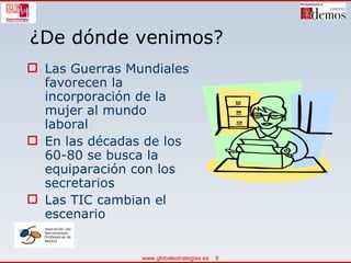 ¿De dónde venimos? Las Guerras Mundiales favorecen la incorporación de la mujer al mundo laboral En las décadas de los 60-80 se busca la equiparación con los secretarios Las TIC cambian el escenario 