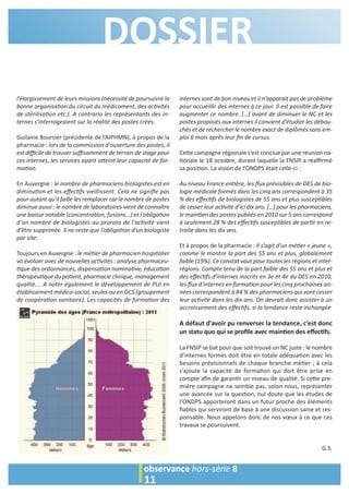 DOSSIER 
l’élargissement de leurs missions (nécessité de poursuivre la 
bonne organisa6on du circuit du médicament, des ac6vités 
de stérilisa6on etc.). A contrario les représentants des in-ternes 
s’interrogeaient sur la réalité des postes créés. 
Guilaine Boursier (présidente de l’AIPHMN), à propos de la 
pharmacie : lors de la commission d'ouverture des postes, il 
est difficile de trouver suffisamment de terrain de stage pour 
ces internes, les services ayant a7eint leur capacité de for-ma 
6on. 
En Auvergne : le nombre de pharmaciens biologistes est en 
diminu6on et les effec6fs vieillissent. Cela ne signifie pas 
pour autant qu'il faille les remplacer car le nombre de postes 
diminue aussi : le nombre de laboratoires vient de connaître 
une baisse notable (concentra6on, fusions...) et l'obliga6on 
d'un nombre de biologistes au prorata de l'ac6vité vient 
d’être supprimée. Il ne reste que l'obliga6on d'un biologiste 
par site. 
Toujours en Auvergne : le mé6er de pharmacien hospitalier 
va évoluer avec de nouvelles ac6vités : analyse pharmaceu- 
6que des ordonnances, dispensa6on nomina6ve, éduca6on 
thérapeu6que du pa6ent, pharmacie clinique, management 
qualité…. A noter également le développement de PUI en 
établissement médico-social, seules ou en GCS (groupement 
de coopéra6on sanitaire). Les capacités de forma6on des 
internes sont de bon niveau et il n’apparait pas de problème 
pour accueillir des internes à ce jour. Il est possible de faire 
augmenter ce nombre. […] avant de diminuer le NC et les 
postes proposés aux internes il convient d’étudier les débou-chés 
et de rechercher le nombre exact de diplômés sans em-ploi 
6 mois après leur fin de cursus. 
Ce>e campagne régionale s’est conclue par une réunion na- 
=onale le 18 octobre, durant laquelle la FNSIP a réaffirmé 
sa posi=on. La vision de l’ONDPS était celle-ci : 
Au niveau France en6ère, les flux prévisibles de DES de bio-logie 
médicale formés dans les cinq ans correspondent à 35 
% des effec6fs de biologistes de 55 ans et plus suscep6bles 
de cesser leur ac6vité d’ici dix ans. […] pour les pharmaciens, 
le main6en des postes publiés en 2010 sur 5 ans correspond 
à seulement 28 % des effec6fs suscep6bles de par6r en re-traite 
dans les dix ans. 
Et à propos de la pharmacie : Il s’agit d’un mé6er « jeune », 
comme le montre la part des 55 ans et plus, globalement 
faible (19%). Ce constat vaut pour toutes les régions et inter-régions. 
Compte tenu de la part faible des 55 ans et plus et 
des effec6fs d’internes inscrits en 3e et 4e du DES en 2010, 
les flux d’internes en forma6on pour les cinq prochaines an-nées 
correspondent à 84 % des pharmaciens qui vont cesser 
leur ac6vité dans les dix ans. On devrait donc assister à un 
accroissement des effec6fs, si la tendance reste inchangée 
A défaut d’avoir pu renverser la tendance, c’est donc 
un statu quo qui se profile avec main.en des effec.fs. 
La FNSIP se bat pour que soit trouvé un NC juste : le nombre 
d’internes formés doit être en totale adéqua=on avec les 
besoins prévisionnels de chaque branche mé=er ; à cela 
s’ajoute la capacité de forma=on qui doit être prise en 
compte afin de garan=r un niveau de qualité. Si ce>e pre-mière 
campagne ne semble pas, selon nous, représenter 
une avancée sur la ques=on, nul doute que les études de 
l’ONDPS apporteront dans un futur proche des éléments 
fiables qui serviront de base à une discussion saine et res-ponsable. 
Nous appelons donc de nos voeux à ce que ces 
travaux se poursuivent. 
G.S. 
11 
