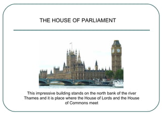 THE HOUSE OF PARLIAMENT This impressive building stands on the north bank of the river Thames and it is place where the House of Lords and the House of Commons meet 