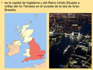 es la capital de Inglaterra y del Reino Unido.Situada a orillas del rio Támesis en el sureste de la isla de Gran Bretaña.