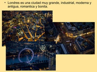 Londres es una ciudad muy grande, industrial, moderna y antigua, romantica y bonita.