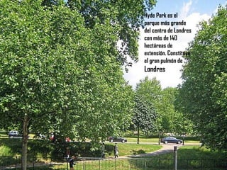 Hyde Park es el parque más grande del centro de Londres con más de 140 hectáreas de extensión. Constituye el gran pulmón de  Londres 
