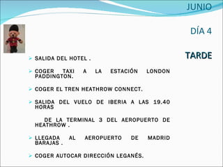   27 JUNIO  DÍA 4 TARDE SALIDA DEL HOTEL . COGER TAXI A LA ESTACIÓN LONDON PADDINGTON. COGER EL TREN HEATHROW CONNECT. SALIDA DEL VUELO DE IBERIA A LAS 19.40 HORAS DE LA TERMINAL 3 DEL AEROPUERTO DE HEATHROW . LLEGADA AL AEROPUERTO DE MADRID BARAJAS . COGER AUTOCAR DIRECCIÓN LEGANÉS. 