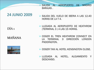 24 JUNIO 2009 DÍA 1 MAÑANA SALIDA AL AEROPUERTO DE MADRID BARAJAS . SALIDA DEL VUELO DE IBERIA A LAS 12.40 HORAS DE LA T 4. LLEGADA AL AEROPUERTO DE HEATHROW (TERMINAL 3 ) A LAS 15 HORAS. COGER EL TREN HEATHROW CONNECT EN LA TERMINAL 3 DIRECCIÓN LONDON PADDINGTON. COGER TAXI AL HOTEL KENSINGTON CLOSE. LLEGADA AL HOTEL. ALOJAMIENTO Y DESCANSO. 