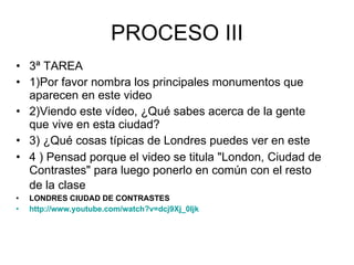 PROCESO III 3ª TAREA 1)Por favor nombra los principales monumentos que aparecen en este video 2)Viendo este vídeo, ¿Qué sabes acerca de la gente que vive en esta ciudad? 3) ¿Qué cosas típicas de Londres puedes ver en este 4 ) Pensad porque el video se titula "London, Ciudad de Contrastes" para luego ponerlo en común con el resto de la clase   LONDRES CIUDAD DE CONTRASTES http :// www.youtube.com / watch?v = dcj9Xj _0Ijk 