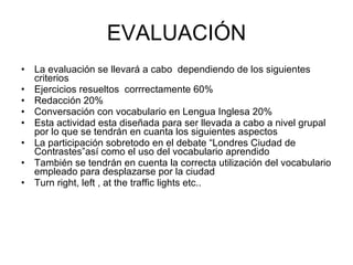 EVALUACIÓN La evaluación se llevará a cabo  dependiendo de los siguientes criterios Ejercicios resueltos  corrrectamente 60% Redacción 20% Conversación con vocabulario en Lengua Inglesa 20% Esta actividad esta diseñada para ser llevada a cabo a nivel grupal por lo que se tendrán en cuanta los siguientes aspectos La participación sobretodo en el debate “Londres Ciudad de Contrastes”así como el uso del vocabulario aprendido También se tendrán en cuenta la correcta utilización del vocabulario empleado para desplazarse por la ciudad Turn right, left , at the traffic lights etc.. 