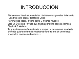 INTRODUCCIÓN Bienvenido a Londres, una de las ciudades más grandes del mundo  Londres es la capital del Reino Unido Hay muchas casas, mucha gente y muchos museos Eres un Detective Privado que trabaja para una agencia llamada Sherlock & Watson Tú y tus tres compañeros teneis la sospecha de que una banda de ladrones quiere robar una importante obra de arte en uno de los principales museos de Londres…. 