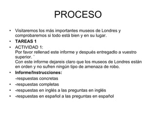 PROCESO Visitaremos los más importantes museos de Londres y comprobaremos si todo está bien y en su lugar. TAREAS 1 ACTIVIDAD 1:  Por favor rellenad este informe y después entregadlo a vuestro superior. ` Con este informe dejareis claro que los museos de Londres están en orden y no sufren ningún tipo de amenaza de robo.  Informe/Instrucciones:    -respuestas concretas  -respuestas completas  -respuestas en inglés a las preguntas en inglés  -respuestas en español a las preguntas en español   