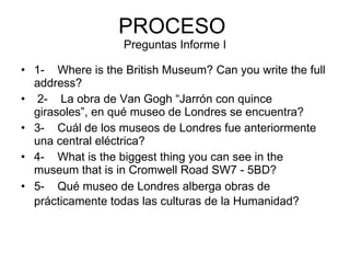 PROCESO  Preguntas Informe I 1-    Where is the British Museum? Can you write the full address?     2-    La obra de Van Gogh “Jarrón con quince girasoles”, en qué museo de Londres se encuentra?   3-    Cuál de los museos de Londres fue anteriormente una central eléctrica?    4-    What is the biggest thing you can see in the museum that is in Cromwell Road SW7 - 5BD?    5-    Qué museo de Londres alberga obras de prácticamente todas las culturas de la Humanidad?     