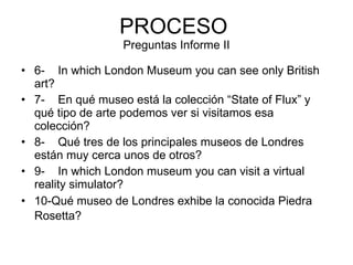 PROCESO  Preguntas Informe II 6-    In which London Museum you can see only British art?    7-    En qué museo está la colección “State of Flux” y qué tipo de arte podemos ver si visitamos esa colección?     8-    Qué tres de los principales museos de Londres están muy cerca unos de otros?    9-    In which London museum you can visit a virtual reality simulator?    10-Qué museo de Londres exhibe la conocida Piedra Rosetta?          