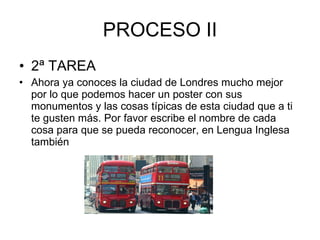 PROCESO II 2ª TAREA Ahora ya conoces la ciudad de Londres mucho mejor por lo que podemos hacer un poster con sus monumentos y las cosas típicas de esta ciudad que a ti te gusten más. Por favor escribe el nombre de cada cosa para que se pueda reconocer, en Lengua Inglesa también 