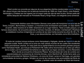 DistritosWest LondonWest London es conocida por algunos de sus elegantes distritos residenciales, como NottingHill, ahora incluso más famoso con la película homónima de 1999 con HughGrant y Julia Roberts. Kensington y Chelsea son los lugares con el mayor costo de vida de todo el país, forman parte del distrito después del mercado en Portobello Road y Kings Road, una elegante zona comercial.South LondonComprende distritos como Wimbledon (famoso como sede del homónimo campeonato de Tenis), Croydon, Bermondsey y Dulwich. La reconstrucción de Elephant and Castle, un viejo distrito al centro, debe iniciarse en el 2006. Greenwich es un lugar histórico. Tiene un bello parque y un famoso observatorio. Se encuentra además un famoso mercado. En Brixton, Camberwell y Peckham se establecen muchos inmigrantes en Londres de las islas Caribe durante los años 50, 60 y 70. Esos, y sus descendientes, son llamados como Afro-Caribeños.La cuidad    North LondonEl norte de Londres incluye enclaves como Hampstead y Highgate, donde se respira un aire de pequeña ciudad. North London es la zona con más colinas muchas de las cuales dan excelentes vistas panorámicas urbanas. En esta parte de la capital británica se encuentran grandes parques como HamsteadHeath, que incluye el Parliament Hill, bella colina reconocida por la vista que ofrece de la ciudad y por la posibilidad de bañarse en alguno de sus lagos cercanos, o como Alexandra Park, donde se encuentra el Alexandra Palace. Muchas áreas del norte de Londres son caracterizadas por la presencia de minorías étnicas, como Stanford Hill, donde tiene sede una consistente comunidad de Hebreos Ortodoxos, y la zona de Green Lanes en Harringay, con grandes comunidades de turcos y griegos. Islington es una de las manzanas más acomodadas del Norte de Londres, y también sede del estadio de fútbol del Arsenal.