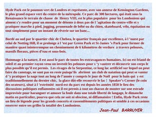 Hyde Park est le poumon vert de Londres et représente, avec son annexe de Kensington Gardens, le plus grand espace vert du centre de la métropole. Ce parc de 300 hectares, qui était sous la Renaissance le terrain de chasse  de  Henry VIII, est le plus populaire  pour les Londoniens qui aiment s’y rendre pour un moment de détente à deux pas de l ’agitation du centre-ville et y pratiquer marche à pied, jogging, promenade de bébé ou du chien, skateboard, vélo, équitation ou tout simplement pour un instant de rêverie sur un banc... Bordé au sud par le quartier chic de Chelsea, le quartier français par excellence, à l ’ouest par celui de Notting Hill, il se prolonge à l ’est par Green Park et St-James ’s Park pour former de manière quasi ininterrompue un cheminement de 6 kilomètres de verdure  à travers pelouses, massifs floraux, pièces d’eau et sous-bois. Hommage à la nature, il est aussi le parc de toutes les extravagances humaines. Ici on est friand de soleil et au premier rayon venu on investit les pelouses pour s ’y vautrer et découvrir son corps le plus possible qu’il est permis.  Les rivages de la Serpentine, ce long lac artificiel sur lequel on peut faire du canotage, ne sont pas en reste puisqu’ils  abritent  un club de natation qui peut se vanter d ’y pratiquer la nage tout au long de l’année y compris le jour de Noêl  pour le bain qui  y est traditionnellement du dernier chic,  la glace dût-elle recouvrir le lac !  Speaker’s Corner (le coin des orateurs), situé à l ’extrémité  nord-est du parc est depuis les années 1850 le lieu des discussions politiques enflammées où il est permis à tout un chacun de monter sur une estrade improvisée pour haranguer et amuser la foule dans une totale liberté de langage, le dimanche matin en particulier, pourvu que cela ne soit ni obscène, ni diffamatoire ! Enfin, Hyde Park reste un lieu de légende pour les grands concerts et rassemblements politiques et semble à ces occasions enserrer entre ses grilles la totalité des Londoniens. Jean-Paul  BARRUYER 