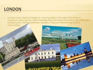 LONDON
London is the capital of England. It was founded in the year forty-three as
Londinium. Here are four World Heritage Sites: the Tower of London, the settlement
of Greenwich, the Royal Botanic Gardens, Palace of Westminster and its
surroundings.