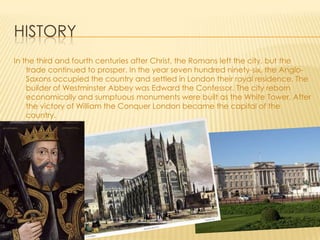 HISTORY
In the third and fourth centuries after Christ, the Romans left the city, but the
    trade continued to prosper. In the year seven hundred ninety-six, the Anglo-
    Saxons occupied the country and settled in London their royal residence. The
    builder of Westminster Abbey was Edward the Confessor. The city reborn
    economically and sumptuous monuments were built as the White Tower. After
    the victory of William the Conquer London became the capital of the
    country.
 