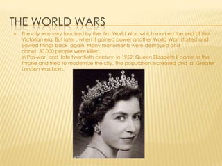 THE WORLD WARS
The city was very touched by the first World War, which marked the end of the
Victorian era. But later , when it gained power another World War started and
slowed things back again. Many monuments were destroyed and
about 30.000 people were killed.
In Pos-war and late twentieth century, in 1952, Queen Elizabeth II came to the
throne and tried to modernize the city. The population increased and a Greater
London was born.