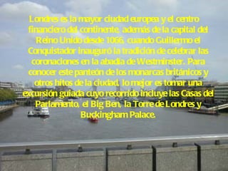 Londres es la mayor ciudad europea y el centro financiero del continente, además de la capital del Reino Unido desde 1066, cuando Guillermo el Conquistador inauguró la tradición de celebrar las coronaciones en la abadía de Westminster. Para conocer este panteón de los monarcas británicos y otros hitos de la ciudad, lo mejor es tomar una excursión guiada cuyo recorrido incluye las Casas del Parlamento, el Big Ben, la Torre de Londres y Buckingham Palace. 