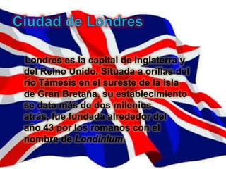Londres es la capital de Inglaterra y
del Reino Unido. Situada a orillas del
río Támesis en el sureste de la isla
de Gran Bretaña, su establecimiento
se data más de dos milenios
atrás, fue fundada alrededor del
año 43 por los romanos con el
nombre de Londinium.
 