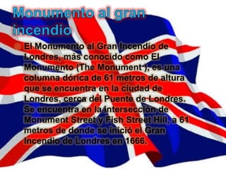    El Monumento al Gran Incendio de
    Londres, más conocido como El
    Monumento (The Monument ), es una
    columna dórica de 61 metros de altura
    que se encuentra en la ciudad de
    Londres, cerca del Puente de Londres.
    Se encuentra en la intersección de
    Monument Street y Fish Street Hill, a 61
    metros de donde se inició el Gran
    Incendio de Londres en 1666.
 
