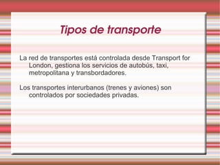 Tipos de transporte

La red de transportes está controlada desde Transport for
   London, gestiona los servicios de autobús, taxi,
   metropolitana y transbordadores.

Los transportes interurbanos (trenes y aviones) son
   controlados por sociedades privadas.
 
