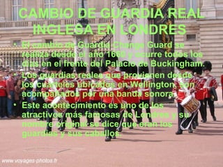 CAMBIO DE GUARDIA REAL
  INGLESA EN LONDRES
• El cambio de Guardia Change Guard se
  realiza desde el año 1660 y ocurre todos los
  días en el frente del Palacio de Buckingham.
• Los guardias reales que provienen desde
  los cuarteles ubicados en Wellington, son
  acompañados por una banda sonora.
• Este acontecimiento es uno de los
  atractivos más famosas de Londres y su
  nombre original se dice que eran los
  guardias y sus caballos.
 